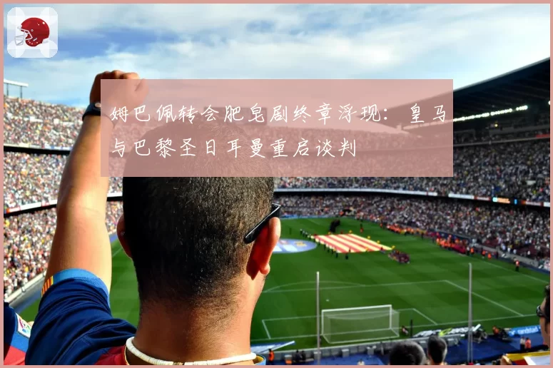 姆巴佩转会肥皂剧终章浮现:皇马与巴黎圣日耳曼重启谈判