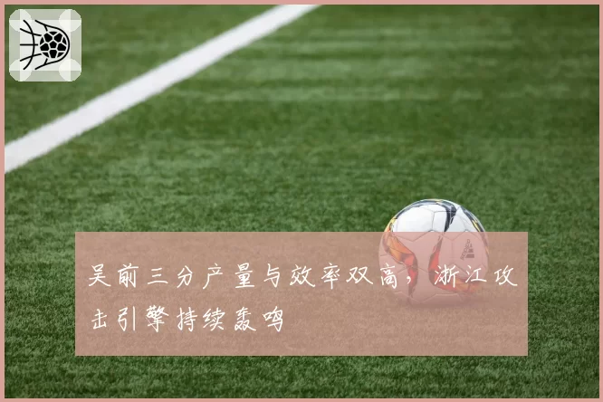 吴前三分产量与效率双高,浙江攻击引擎持续轰鸣