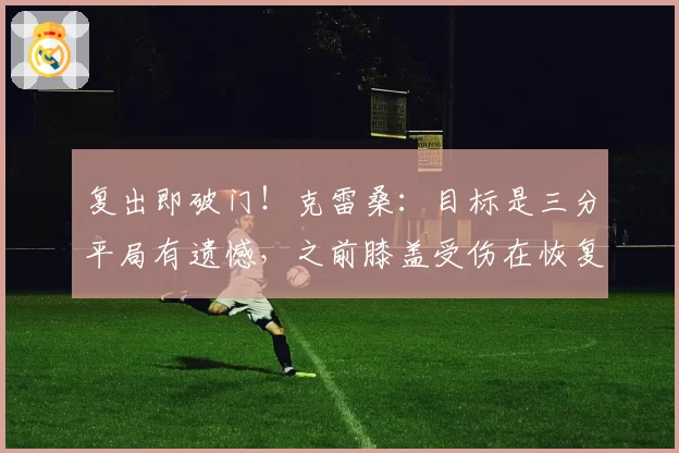 复出即破门！克雷桑：目标是三分平局有遗憾，之前膝盖受伤在恢复