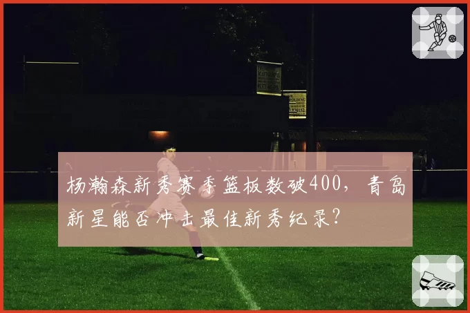 杨瀚森新秀赛季篮板数破400，青岛新星能否冲击最佳新秀纪录？