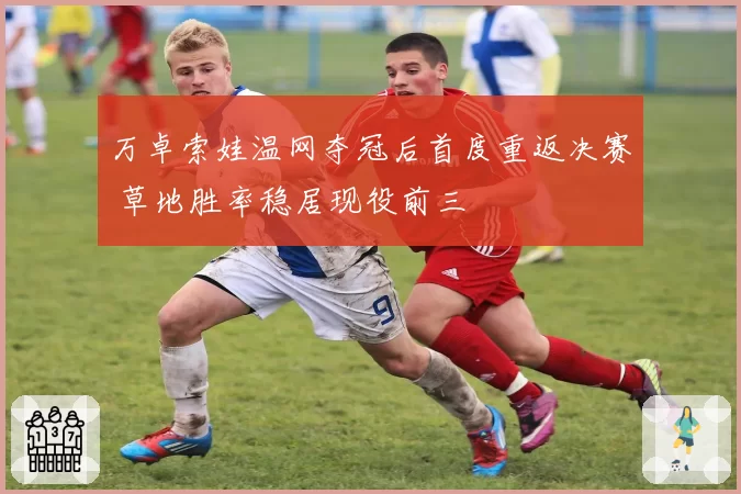 万卓索娃温网夺冠后首度重返决赛 草地胜率稳居现役前三