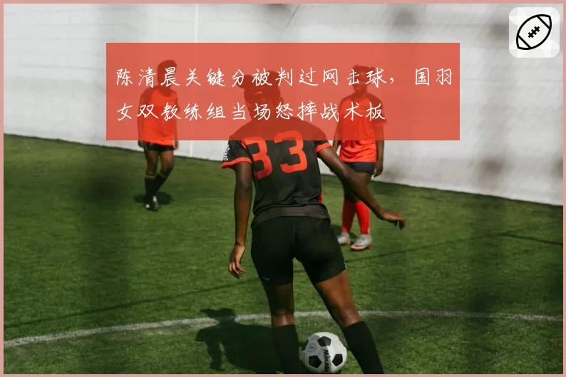 陈清晨关键分被判过网击球，国羽女双教练组当场怒摔战术板