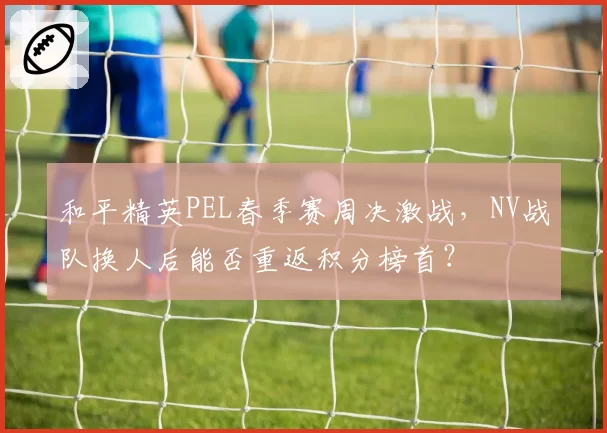 和平精英PEL春季赛周决激战,NV战队换人后能否重返积分榜首?