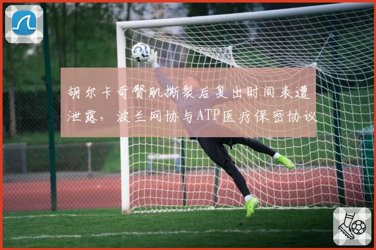 胡尔卡奇臀肌撕裂后复出时间表遭泄露，波兰网协与ATP医疗保密协议形同虚设