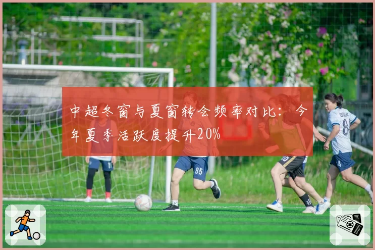 中超冬窗与夏窗转会频率对比:今年夏季活跃度提升20%