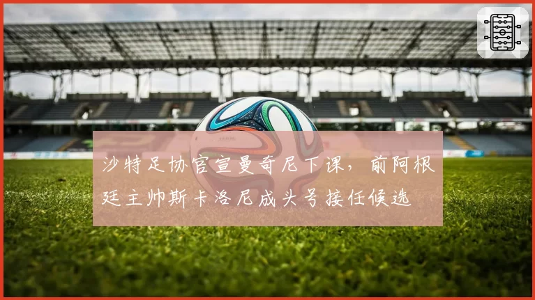 沙特足协官宣曼奇尼下课,前阿根廷主帅斯卡洛尼成头号接任候选
