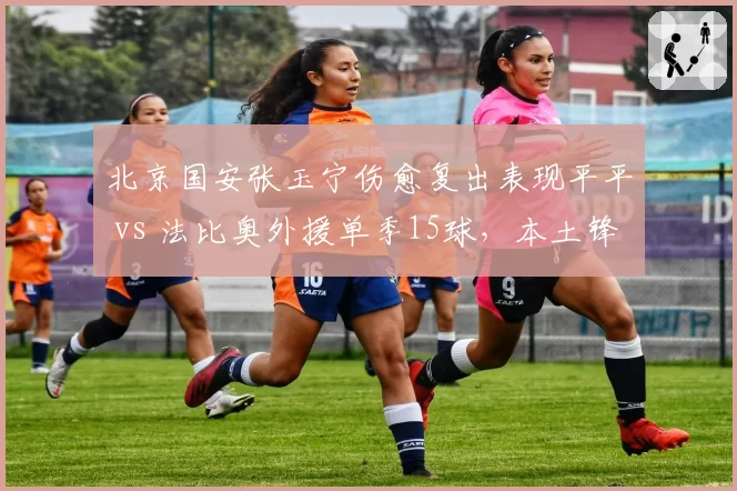 北京国安张玉宁伤愈复出表现平平 vs 法比奥外援单季15球,本土锋线何去何从?