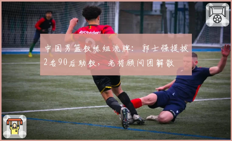 中国男篮教练组洗牌:郭士强提拔2名90后助教,老将顾问团解散