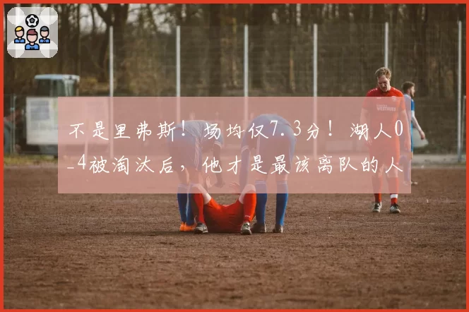 不是里弗斯!场均仅7.3分!湖人0_4被淘汰后,他才是最该离队的人