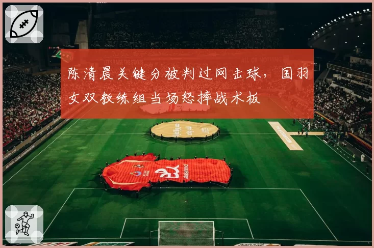 陈清晨关键分被判过网击球，国羽女双教练组当场怒摔战术板