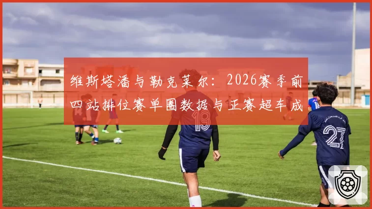 维斯塔潘与勒克莱尔:2026赛季前四站排位赛单圈数据与正赛超车成功率对比分析