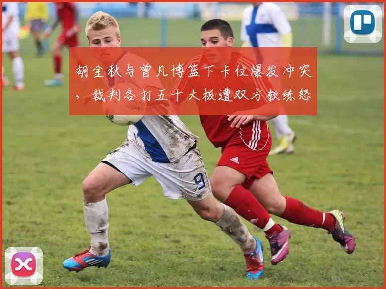 胡金秋与曾凡博篮下卡位爆发冲突,裁判各打五十大板遭双方教练怒喷