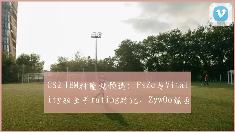 CS2 IEM科隆站预选:FaZe与Vitality狙击手rating对比,ZywOo能否压制