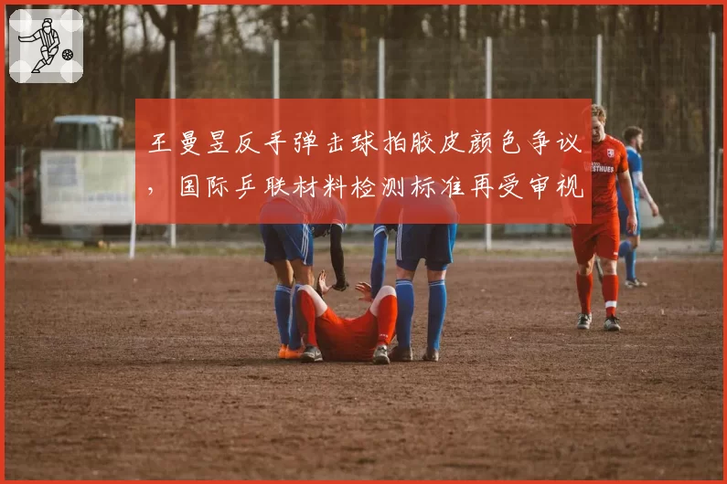 王曼昱反手弹击球拍胶皮颜色争议,国际乒联材料检测标准再受审视