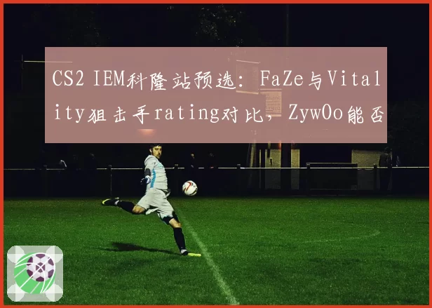 CS2 IEM科隆站预选:FaZe与Vitality狙击手rating对比,ZywOo能否压制