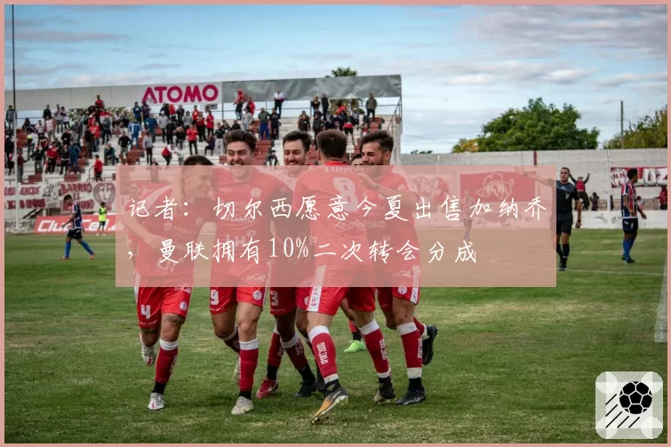 记者：切尔西愿意今夏出售加纳乔，曼联拥有10%二次转会分成