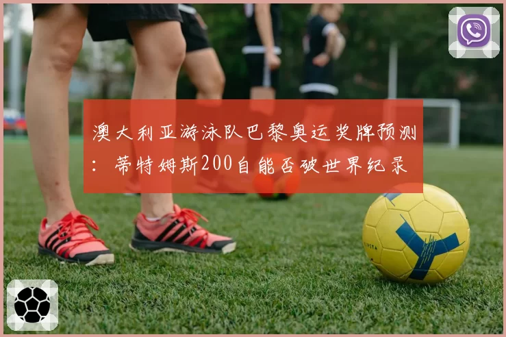 澳大利亚游泳队巴黎奥运奖牌预测：蒂特姆斯200自能否破世界纪录