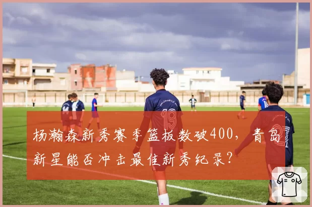杨瀚森新秀赛季篮板数破400，青岛新星能否冲击最佳新秀纪录？