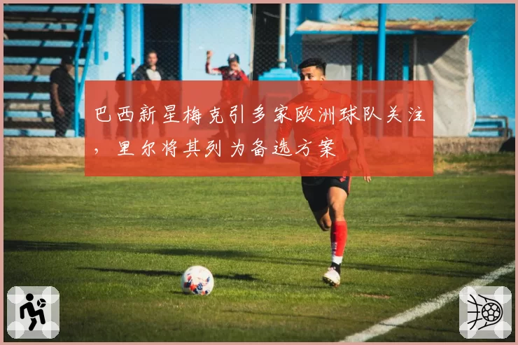 巴西新星梅克引多家欧洲球队关注,里尔将其列为备选方案