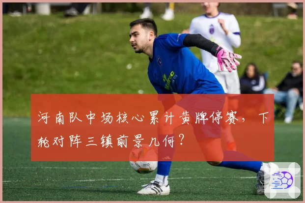 河南队中场核心累计黄牌停赛，下轮对阵三镇前景几何？