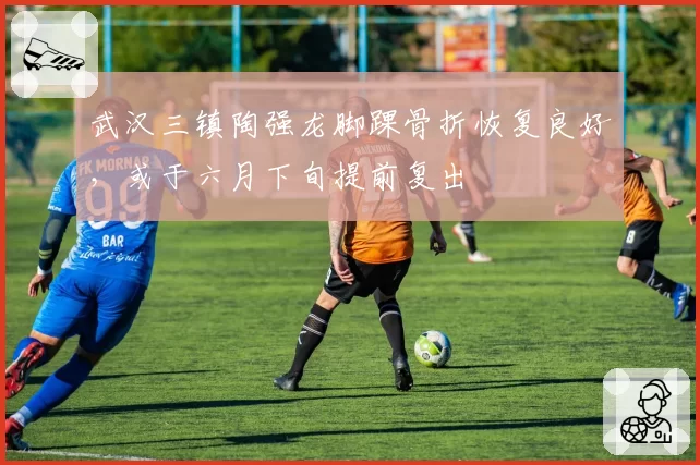 武汉三镇陶强龙脚踝骨折恢复良好，或于六月下旬提前复出