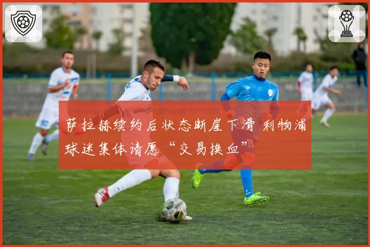 萨拉赫续约后状态断崖下滑 利物浦球迷集体请愿“交易换血”