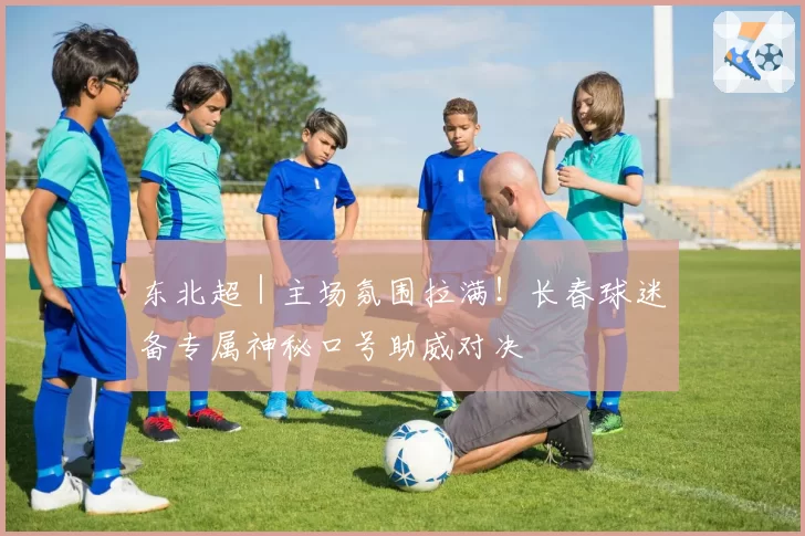 东北超|主场氛围拉满!长春球迷备专属神秘口号助威对决