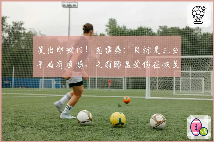 复出即破门！克雷桑：目标是三分平局有遗憾，之前膝盖受伤在恢复