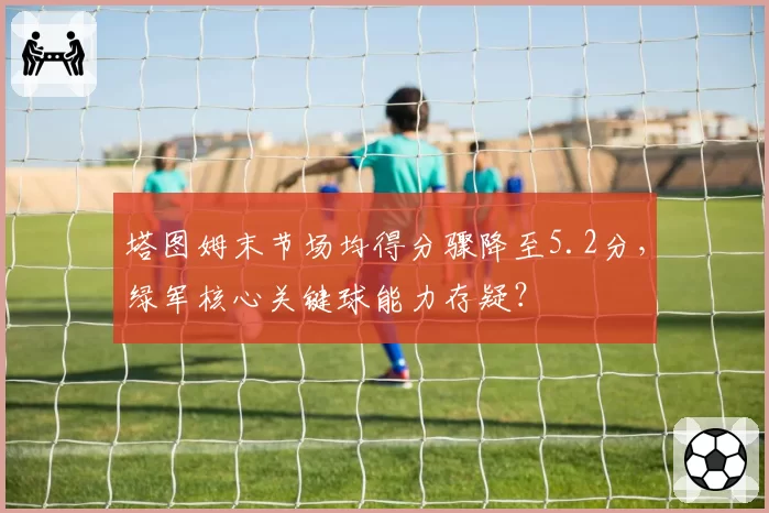 塔图姆末节场均得分骤降至5.2分,绿军核心关键球能力存疑?