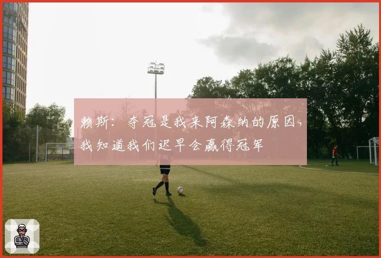 赖斯:夺冠是我来阿森纳的原因,我知道我们迟早会赢得冠军