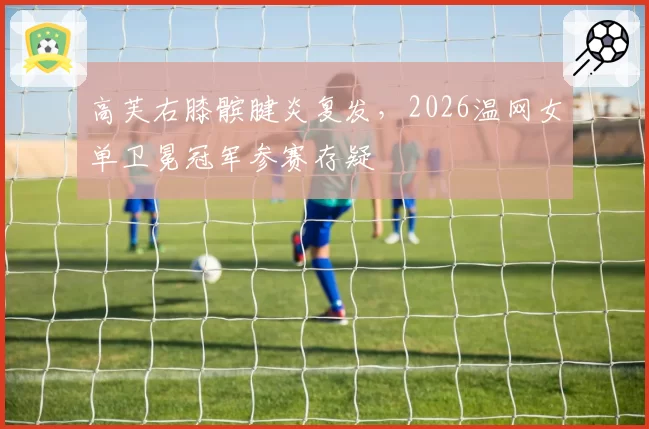 高芙右膝髌腱炎复发,2026温网女单卫冕冠军参赛存疑