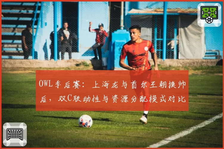 OWL季后赛：上海龙与首尔王朝换帅后，双C联动性与资源分配模式对比
