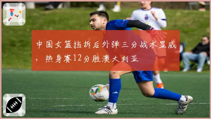 中国女篮挡拆后外弹三分战术显威,热身赛12分胜澳大利亚