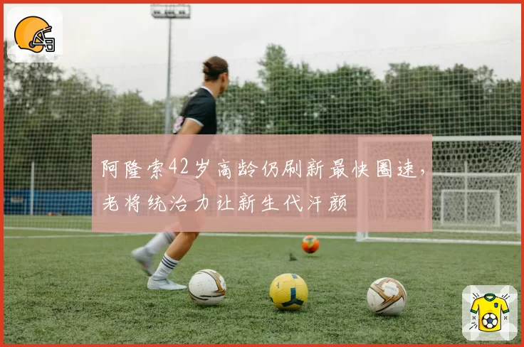 阿隆索42岁高龄仍刷新最快圈速,老将统治力让新生代汗颜