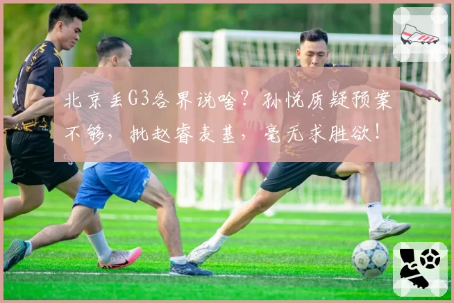 北京丢G3各界说啥?孙悦质疑预案不够,批赵睿麦基,毫无求胜欲!