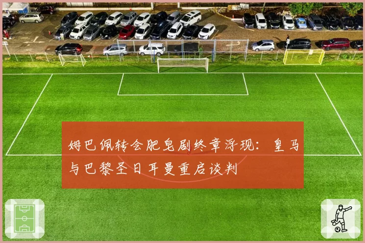 姆巴佩转会肥皂剧终章浮现:皇马与巴黎圣日耳曼重启谈判