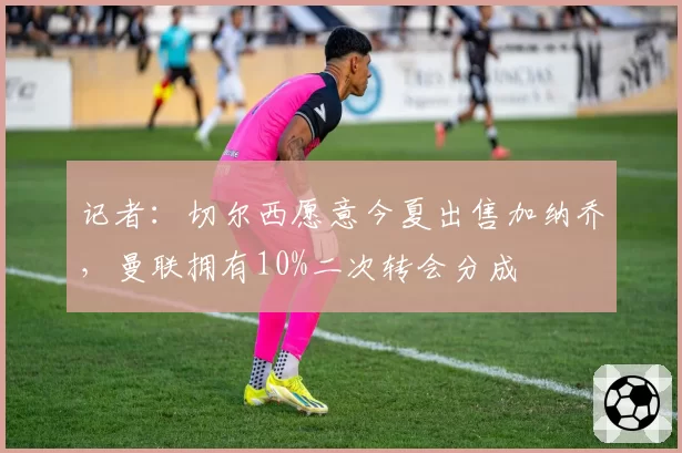 记者：切尔西愿意今夏出售加纳乔，曼联拥有10%二次转会分成