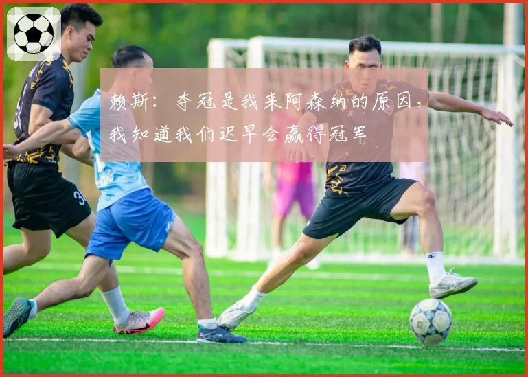 赖斯：夺冠是我来阿森纳的原因，我知道我们迟早会赢得冠军