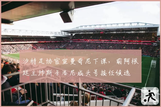 沙特足协官宣曼奇尼下课,前阿根廷主帅斯卡洛尼成头号接任候选