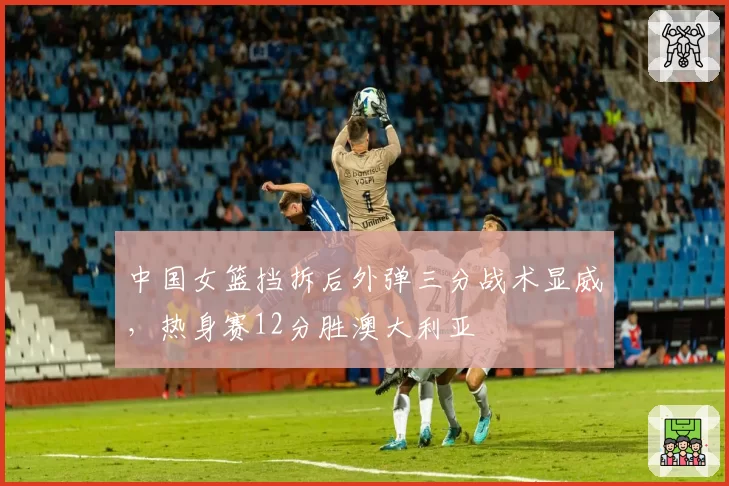 中国女篮挡拆后外弹三分战术显威，热身赛12分胜澳大利亚