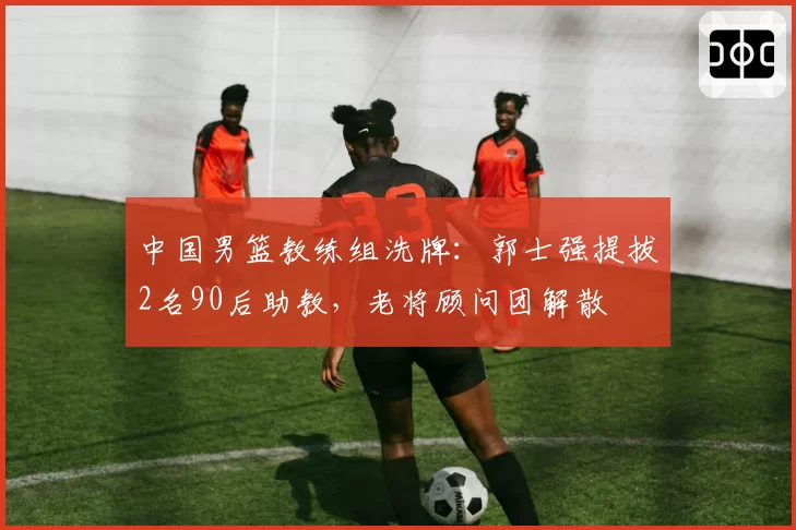 中国男篮教练组洗牌:郭士强提拔2名90后助教,老将顾问团解散