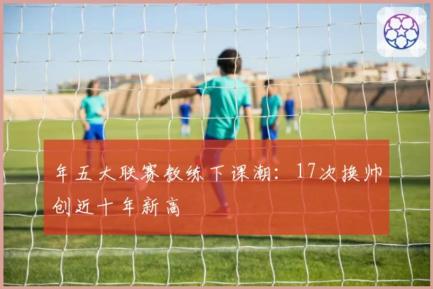 年五大联赛教练下课潮：17次换帅创近十年新高