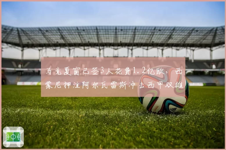 马竞夏窗已签3人花费1.2亿欧，西蒙尼押注阿尔瓦雷斯冲击西甲双雄